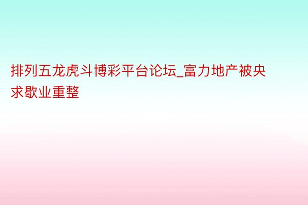 排列五龙虎斗博彩平台论坛_富力地产被央求歇业重整