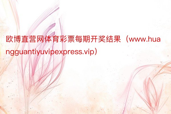 欧博直营网体育彩票每期开奖结果（www.huangguantiyuvipexpress.vip）