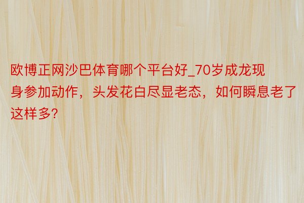 欧博正网沙巴体育哪个平台好_70岁成龙现身参加动作，头发花白尽显老态，如何瞬息老了这样多？