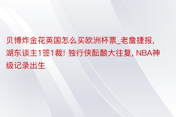 贝博炸金花英国怎么买欧洲杯票_老詹捷报, 湖东谈主1签1裁! 独行侠酝酿大往复, NBA神级记录出生