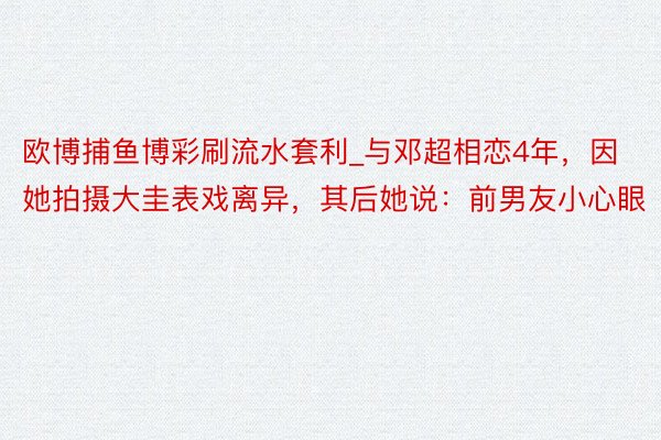 欧博捕鱼博彩刷流水套利_与邓超相恋4年，因她拍摄大圭表戏离异，其后她说：前男友小心眼