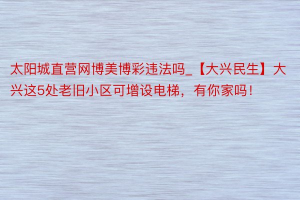 太阳城直营网博美博彩违法吗_【大兴民生】大兴这5处老旧小区可增设电梯，有你家吗！