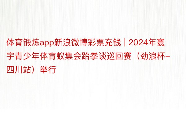 体育锻炼app新浪微博彩票充钱 | 2024年寰宇青少年体育蚁集会跆拳谈巡回赛（劲浪杯-四川站）举行