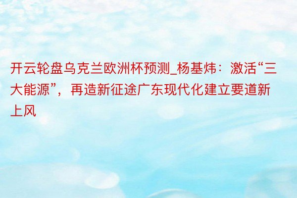 开云轮盘乌克兰欧洲杯预测_杨基炜：激活“三大能源”，再造新征途广东现代化建立要道新上风