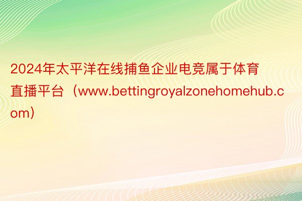 2024年太平洋在线捕鱼企业电竞属于体育直播平台（www.bettingroyalzonehomehub.com）