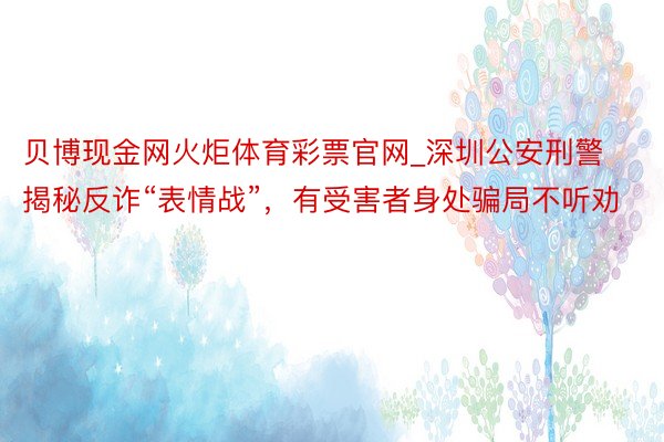 贝博现金网火炬体育彩票官网_深圳公安刑警揭秘反诈“表情战”，有受害者身处骗局不听劝