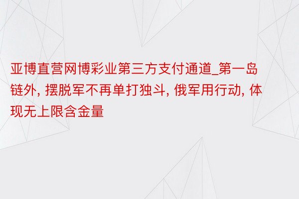 亚博直营网博彩业第三方支付通道_第一岛链外， 摆脱军不再单打独斗， 俄军用行动， 体现无上限含金量