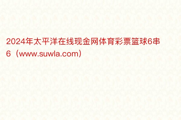 2024年太平洋在线现金网体育彩票篮球6串6（www.suwla.com）