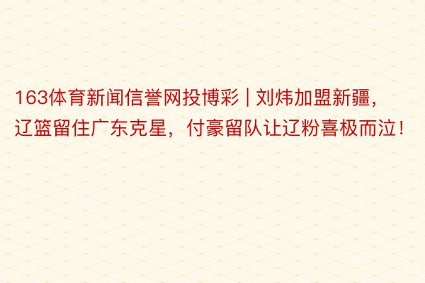 163体育新闻信誉网投博彩 | 刘炜加盟新疆，辽篮留住广东克星，付豪留队让辽粉喜极而泣！