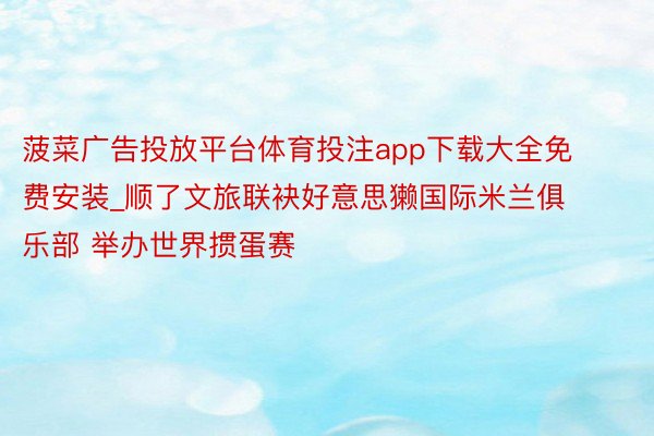 菠菜广告投放平台体育投注app下载大全免费安装_顺了文旅联袂好意思獭国际米兰俱乐部 举办世界掼蛋赛