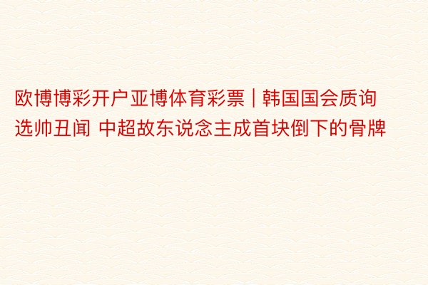 欧博博彩开户亚博体育彩票 | 韩国国会质询选帅丑闻 中超故东说念主成首块倒下的骨牌