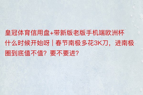 皇冠体育信用盘+带新版老版手机端欧洲杯什么时候开始呀 | 春节南极多花3K刀，进南极圈到底值不值？要不要进？