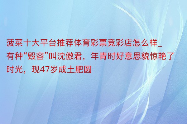 菠菜十大平台推荐体育彩票竞彩店怎么样_有种“毁容”叫沈傲君，年青时好意思貌惊艳了时光，现47岁成土肥圆