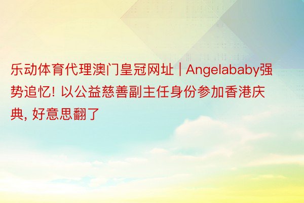 乐动体育代理澳门皇冠网址 | Angelababy强势追忆! 以公益慈善副主任身份参加香港庆典, 好意思翻了