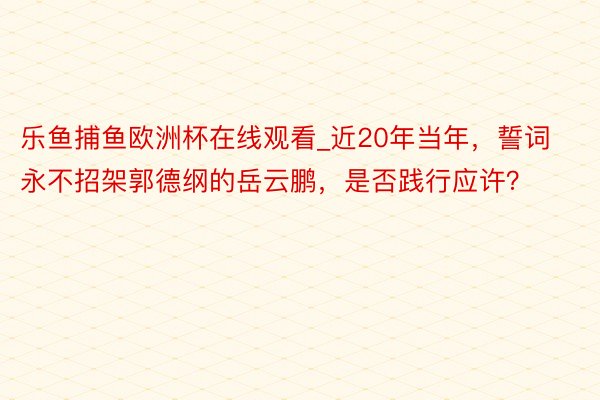 乐鱼捕鱼欧洲杯在线观看_近20年当年，誓词永不招架郭德纲的岳云鹏，是否践行应许？