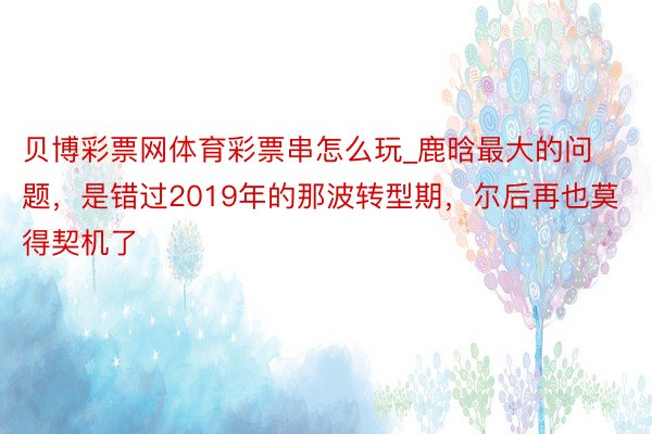 贝博彩票网体育彩票串怎么玩_鹿晗最大的问题，是错过2019年的那波转型期，尔后再也莫得契机了