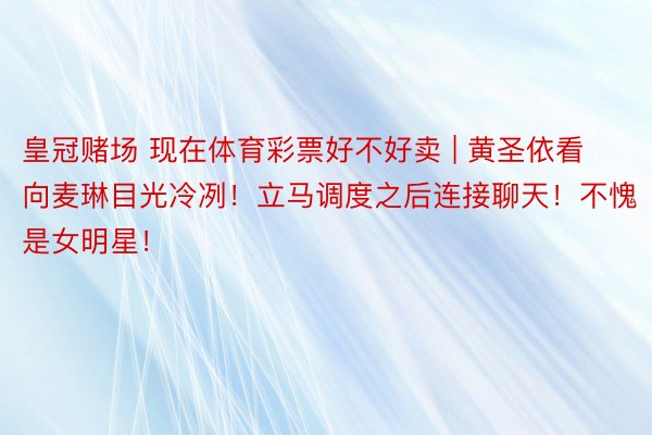 皇冠赌场 现在体育彩票好不好卖 | 黄圣依看向麦琳目光冷冽！立马调度之后连接聊天！不愧是女明星！