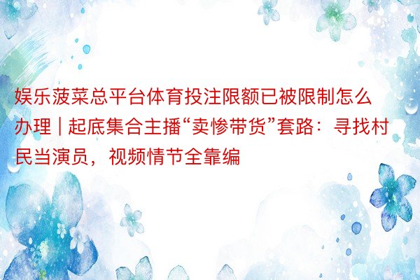 娱乐菠菜总平台体育投注限额已被限制怎么办理 | 起底集合主播“卖惨带货”套路：寻找村民当演员，视频情节全靠编