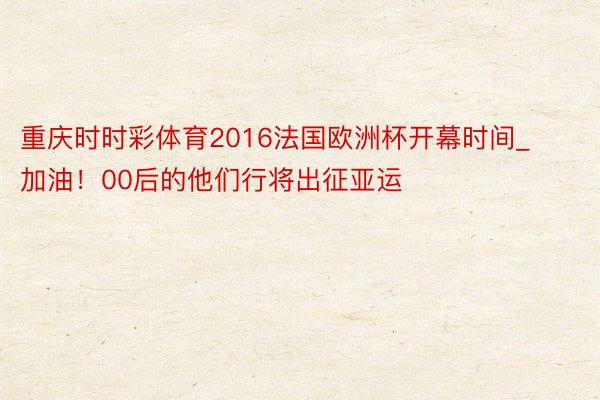 重庆时时彩体育2016法国欧洲杯开幕时间_加油！00后的他们行将出征亚运