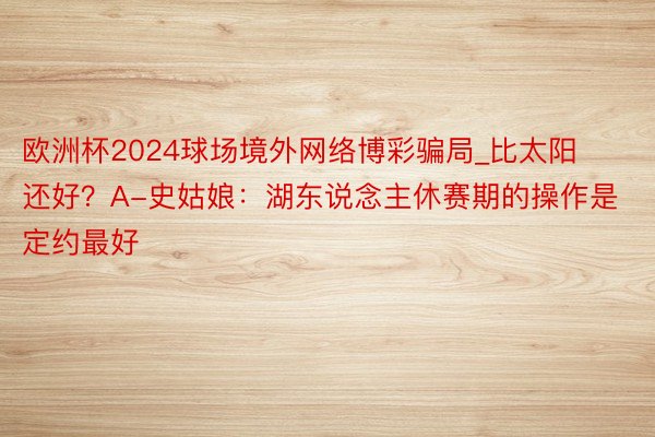 欧洲杯2024球场境外网络博彩骗局_比太阳还好？A-史姑娘：湖东说念主休赛期的操作是定约最好