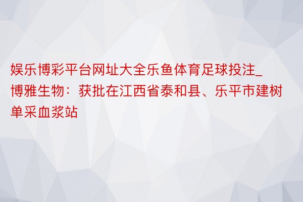 娱乐博彩平台网址大全乐鱼体育足球投注_博雅生物：获批在江西省泰和县、乐平市建树单采血浆站