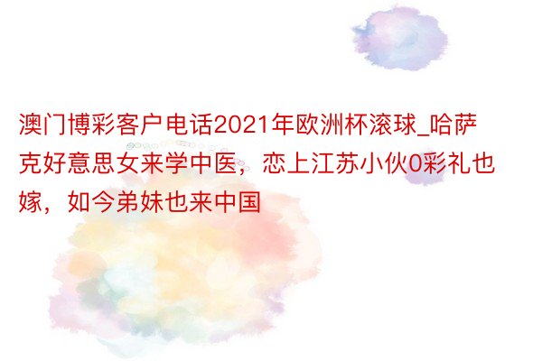 澳门博彩客户电话2021年欧洲杯滚球_哈萨克好意思女来学中医，恋上江苏小伙0彩礼也嫁，如今弟妹也来中国