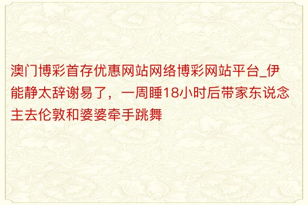 澳门博彩首存优惠网站网络博彩网站平台_伊能静太辞谢易了，一周睡18小时后带家东说念主去伦敦和婆婆牵手跳舞