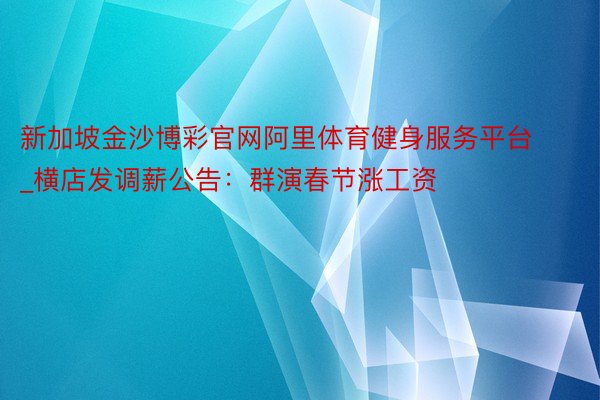 新加坡金沙博彩官网阿里体育健身服务平台_横店发调薪公告：群演春节涨工资