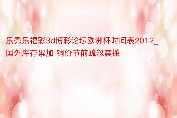 乐秀乐福彩3d博彩论坛欧洲杯时间表2012_国外库存累加 铜价节前疏忽震撼